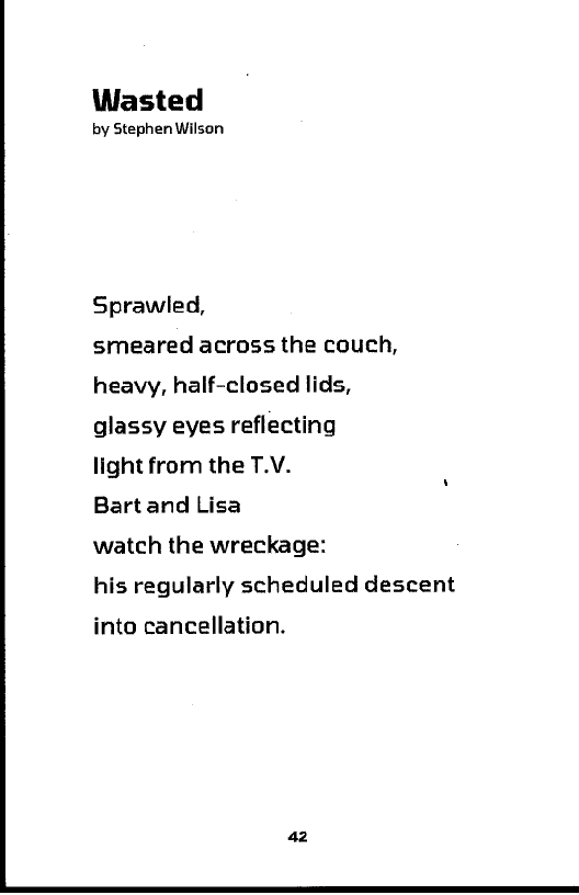 Wasted

by Stephen Wilson

Sprawled,

smeared across the couch,
heavy, half-closed lids,
glassy eyes reflecting

light from the T.V.

Bart and Lisa

watch the wreckage:

his regularly scheduled descent

into cancellation.

 
